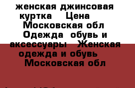 женская джинсовая куртка. › Цена ­ 6 - Московская обл. Одежда, обувь и аксессуары » Женская одежда и обувь   . Московская обл.